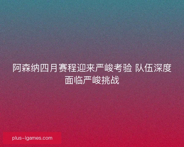 阿森纳四月赛程迎来严峻考验 队伍深度面临严峻挑战