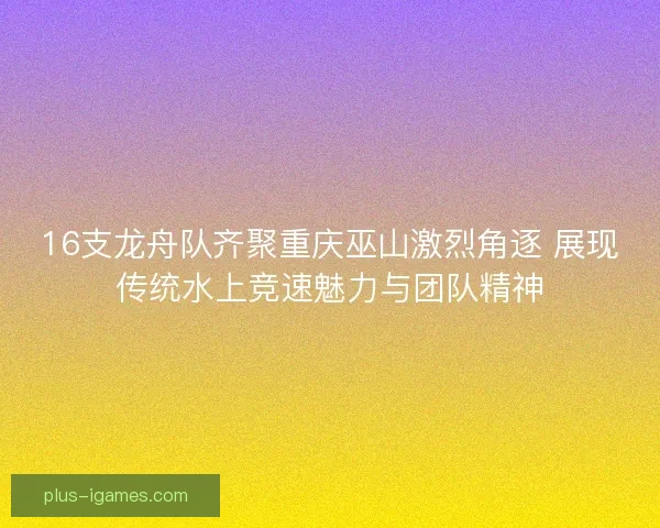16支龙舟队齐聚重庆巫山激烈角逐 展现传统水上竞速魅力与团队精神