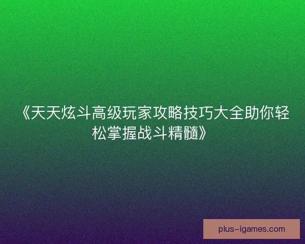 《天天炫斗高级玩家攻略技巧大全助你轻松掌握战斗精髓》