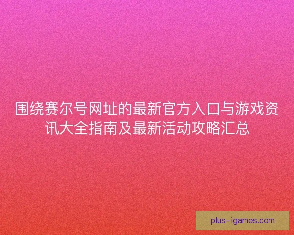 围绕赛尔号网址的最新官方入口与游戏资讯大全指南及最新活动攻略汇总