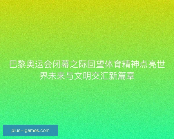 巴黎奥运会闭幕之际回望体育精神点亮世界未来与文明交汇新篇章