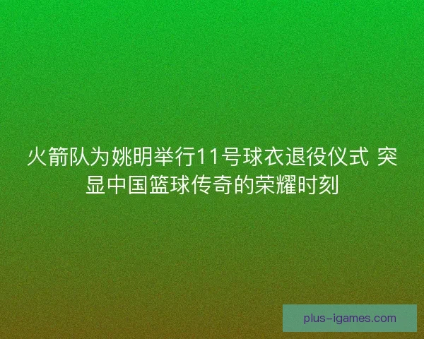 火箭队为姚明举行11号球衣退役仪式 突显中国篮球传奇的荣耀时刻