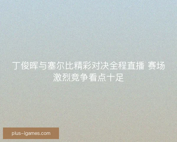丁俊晖与塞尔比精彩对决全程直播 赛场激烈竞争看点十足