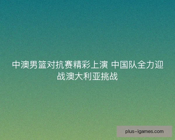 中澳男篮对抗赛精彩上演 中国队全力迎战澳大利亚挑战