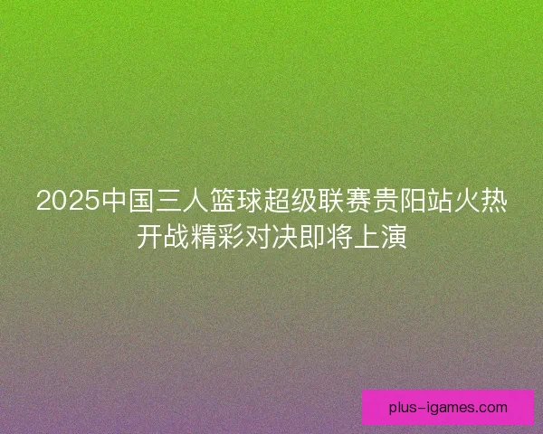 2025中国三人篮球超级联赛贵阳站火热开战精彩对决即将上演